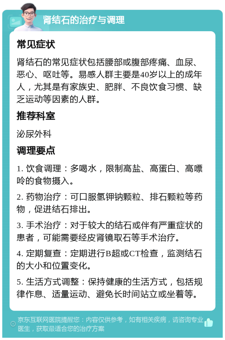 肾结石的治疗与调理 常见症状 肾结石的常见症状包括腰部或腹部疼痛、血尿、恶心、呕吐等。易感人群主要是40岁以上的成年人，尤其是有家族史、肥胖、不良饮食习惯、缺乏运动等因素的人群。 推荐科室 泌尿外科 调理要点 1. 饮食调理：多喝水，限制高盐、高蛋白、高嘌呤的食物摄入。 2. 药物治疗：可口服氢钾钠颗粒、排石颗粒等药物，促进结石排出。 3. 手术治疗：对于较大的结石或伴有严重症状的患者，可能需要经皮肾镜取石等手术治疗。 4. 定期复查：定期进行B超或CT检查，监测结石的大小和位置变化。 5. 生活方式调整：保持健康的生活方式，包括规律作息、适量运动、避免长时间站立或坐着等。