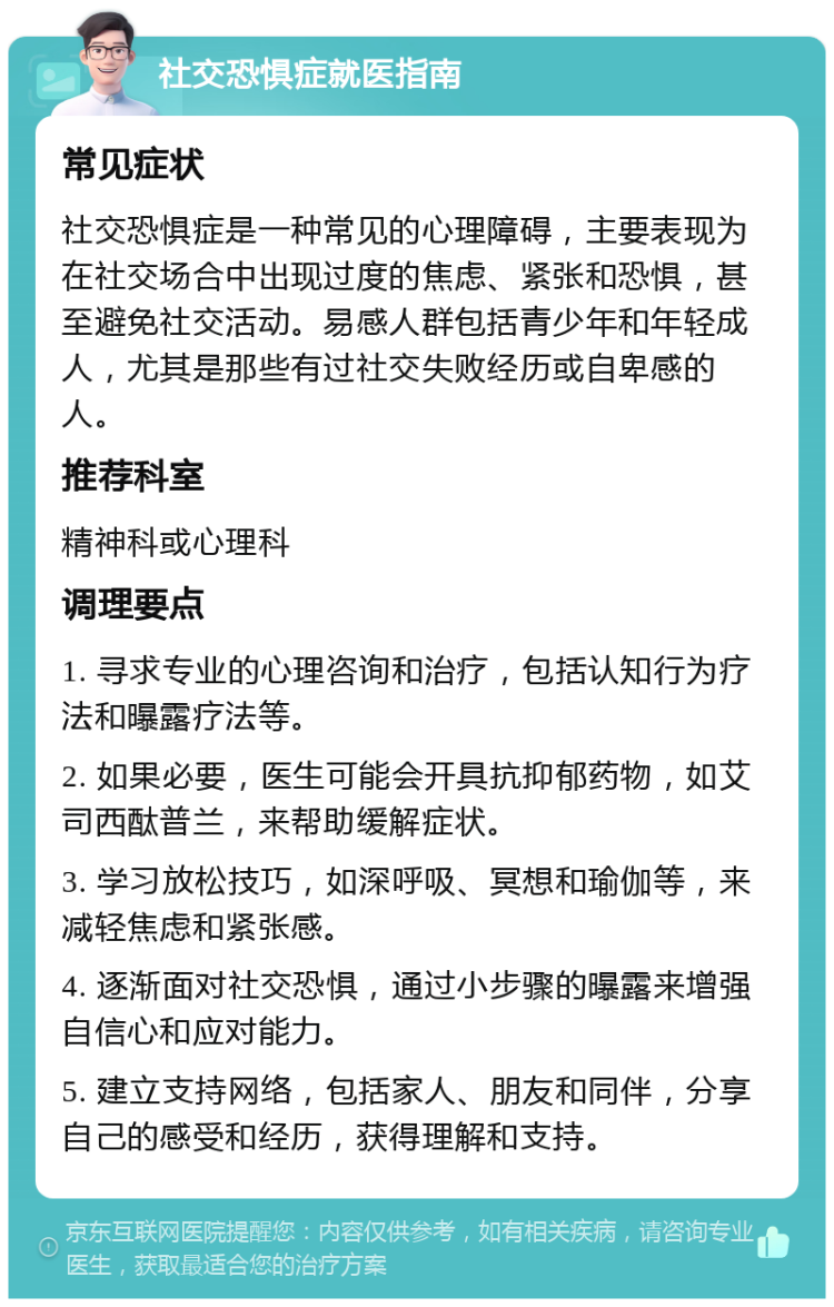 社交恐惧症就医指南 常见症状 社交恐惧症是一种常见的心理障碍，主要表现为在社交场合中出现过度的焦虑、紧张和恐惧，甚至避免社交活动。易感人群包括青少年和年轻成人，尤其是那些有过社交失败经历或自卑感的人。 推荐科室 精神科或心理科 调理要点 1. 寻求专业的心理咨询和治疗，包括认知行为疗法和曝露疗法等。 2. 如果必要，医生可能会开具抗抑郁药物，如艾司西酞普兰，来帮助缓解症状。 3. 学习放松技巧，如深呼吸、冥想和瑜伽等，来减轻焦虑和紧张感。 4. 逐渐面对社交恐惧，通过小步骤的曝露来增强自信心和应对能力。 5. 建立支持网络，包括家人、朋友和同伴，分享自己的感受和经历，获得理解和支持。