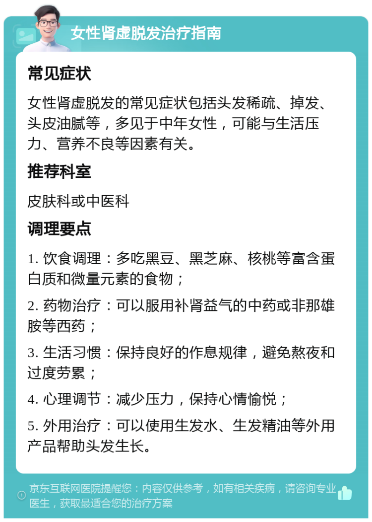 女性肾虚脱发治疗指南 常见症状 女性肾虚脱发的常见症状包括头发稀疏、掉发、头皮油腻等，多见于中年女性，可能与生活压力、营养不良等因素有关。 推荐科室 皮肤科或中医科 调理要点 1. 饮食调理：多吃黑豆、黑芝麻、核桃等富含蛋白质和微量元素的食物； 2. 药物治疗：可以服用补肾益气的中药或非那雄胺等西药； 3. 生活习惯：保持良好的作息规律，避免熬夜和过度劳累； 4. 心理调节：减少压力，保持心情愉悦； 5. 外用治疗：可以使用生发水、生发精油等外用产品帮助头发生长。