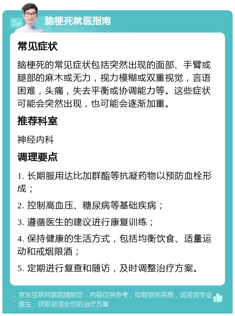 脑梗死就医指南 常见症状 脑梗死的常见症状包括突然出现的面部、手臂或腿部的麻木或无力，视力模糊或双重视觉，言语困难，头痛，失去平衡或协调能力等。这些症状可能会突然出现，也可能会逐渐加重。 推荐科室 神经内科 调理要点 1. 长期服用达比加群酯等抗凝药物以预防血栓形成； 2. 控制高血压、糖尿病等基础疾病； 3. 遵循医生的建议进行康复训练； 4. 保持健康的生活方式，包括均衡饮食、适量运动和戒烟限酒； 5. 定期进行复查和随访，及时调整治疗方案。