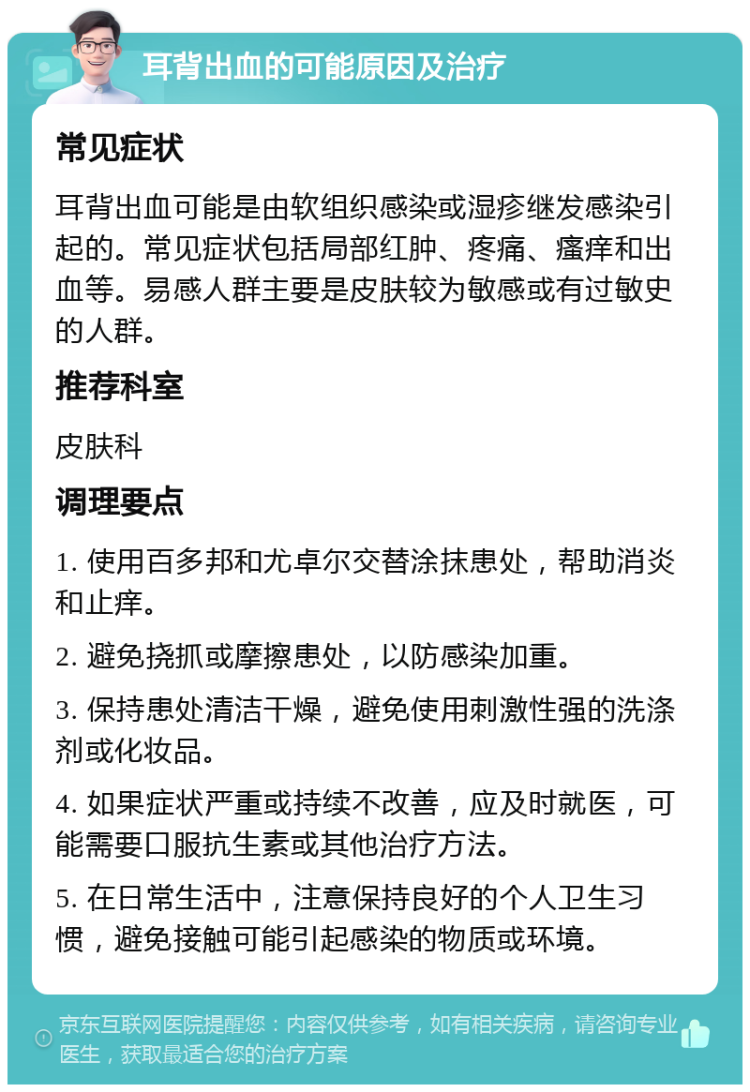 耳背出血的可能原因及治疗 常见症状 耳背出血可能是由软组织感染或湿疹继发感染引起的。常见症状包括局部红肿、疼痛、瘙痒和出血等。易感人群主要是皮肤较为敏感或有过敏史的人群。 推荐科室 皮肤科 调理要点 1. 使用百多邦和尤卓尔交替涂抹患处，帮助消炎和止痒。 2. 避免挠抓或摩擦患处，以防感染加重。 3. 保持患处清洁干燥，避免使用刺激性强的洗涤剂或化妆品。 4. 如果症状严重或持续不改善，应及时就医，可能需要口服抗生素或其他治疗方法。 5. 在日常生活中，注意保持良好的个人卫生习惯，避免接触可能引起感染的物质或环境。