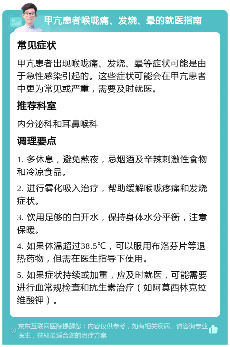 甲亢患者喉咙痛、发烧、晕的就医指南 常见症状 甲亢患者出现喉咙痛、发烧、晕等症状可能是由于急性感染引起的。这些症状可能会在甲亢患者中更为常见或严重，需要及时就医。 推荐科室 内分泌科和耳鼻喉科 调理要点 1. 多休息，避免熬夜，忌烟酒及辛辣刺激性食物和冷凉食品。 2. 进行雾化吸入治疗，帮助缓解喉咙疼痛和发烧症状。 3. 饮用足够的白开水，保持身体水分平衡，注意保暖。 4. 如果体温超过38.5℃，可以服用布洛芬片等退热药物，但需在医生指导下使用。 5. 如果症状持续或加重，应及时就医，可能需要进行血常规检查和抗生素治疗（如阿莫西林克拉维酸钾）。