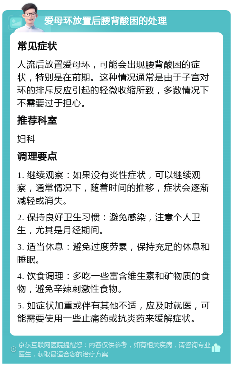 爱母环放置后腰背酸困的处理 常见症状 人流后放置爱母环，可能会出现腰背酸困的症状，特别是在前期。这种情况通常是由于子宫对环的排斥反应引起的轻微收缩所致，多数情况下不需要过于担心。 推荐科室 妇科 调理要点 1. 继续观察：如果没有炎性症状，可以继续观察，通常情况下，随着时间的推移，症状会逐渐减轻或消失。 2. 保持良好卫生习惯：避免感染，注意个人卫生，尤其是月经期间。 3. 适当休息：避免过度劳累，保持充足的休息和睡眠。 4. 饮食调理：多吃一些富含维生素和矿物质的食物，避免辛辣刺激性食物。 5. 如症状加重或伴有其他不适，应及时就医，可能需要使用一些止痛药或抗炎药来缓解症状。