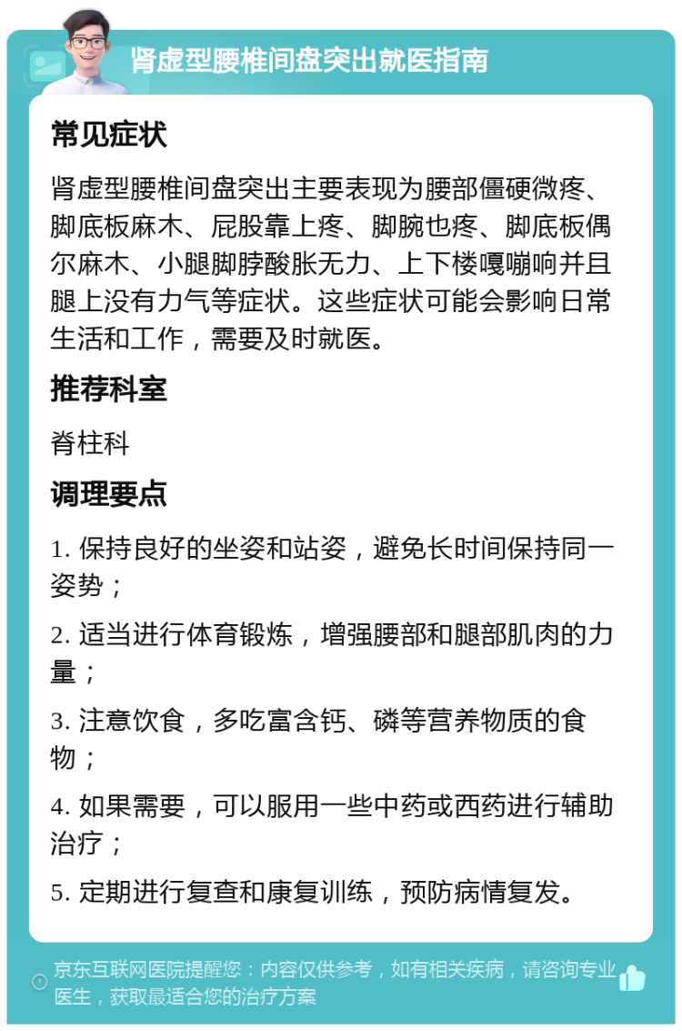 肾虚型腰椎间盘突出就医指南 常见症状 肾虚型腰椎间盘突出主要表现为腰部僵硬微疼、脚底板麻木、屁股靠上疼、脚腕也疼、脚底板偶尔麻木、小腿脚脖酸胀无力、上下楼嘎嘣响并且腿上没有力气等症状。这些症状可能会影响日常生活和工作，需要及时就医。 推荐科室 脊柱科 调理要点 1. 保持良好的坐姿和站姿，避免长时间保持同一姿势； 2. 适当进行体育锻炼，增强腰部和腿部肌肉的力量； 3. 注意饮食，多吃富含钙、磷等营养物质的食物； 4. 如果需要，可以服用一些中药或西药进行辅助治疗； 5. 定期进行复查和康复训练，预防病情复发。