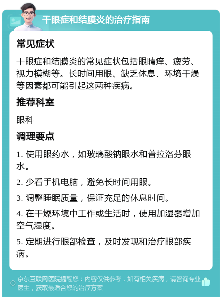 干眼症和结膜炎的治疗指南 常见症状 干眼症和结膜炎的常见症状包括眼睛痒、疲劳、视力模糊等。长时间用眼、缺乏休息、环境干燥等因素都可能引起这两种疾病。 推荐科室 眼科 调理要点 1. 使用眼药水，如玻璃酸钠眼水和普拉洛芬眼水。 2. 少看手机电脑，避免长时间用眼。 3. 调整睡眠质量，保证充足的休息时间。 4. 在干燥环境中工作或生活时，使用加湿器增加空气湿度。 5. 定期进行眼部检查，及时发现和治疗眼部疾病。