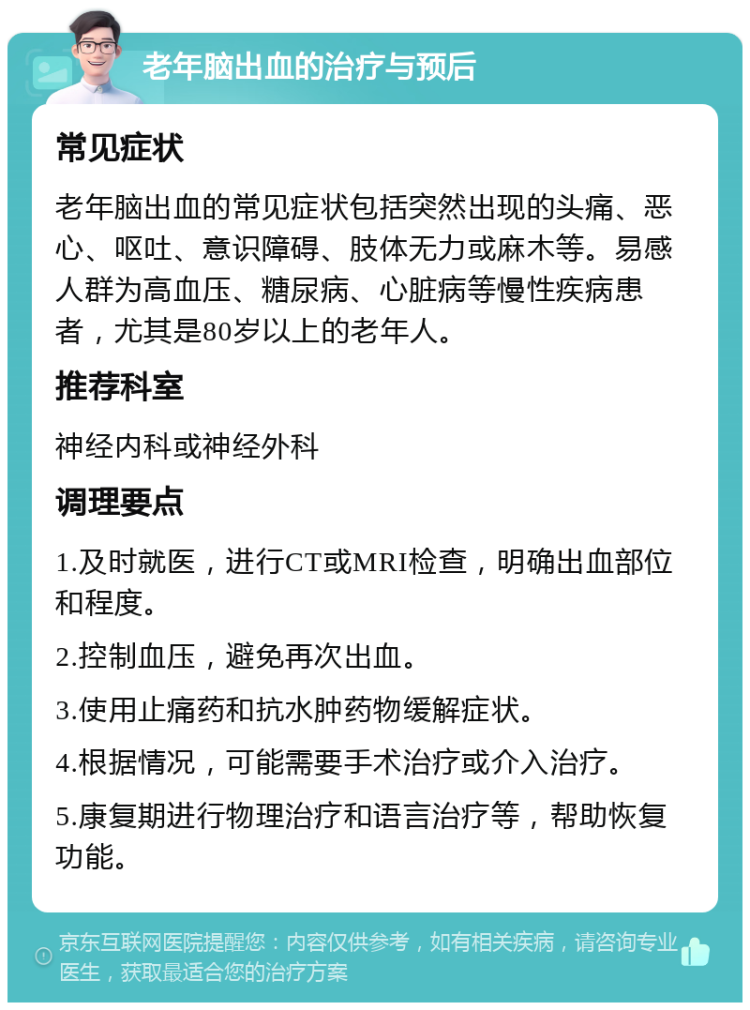 老年脑出血的治疗与预后 常见症状 老年脑出血的常见症状包括突然出现的头痛、恶心、呕吐、意识障碍、肢体无力或麻木等。易感人群为高血压、糖尿病、心脏病等慢性疾病患者，尤其是80岁以上的老年人。 推荐科室 神经内科或神经外科 调理要点 1.及时就医，进行CT或MRI检查，明确出血部位和程度。 2.控制血压，避免再次出血。 3.使用止痛药和抗水肿药物缓解症状。 4.根据情况，可能需要手术治疗或介入治疗。 5.康复期进行物理治疗和语言治疗等，帮助恢复功能。