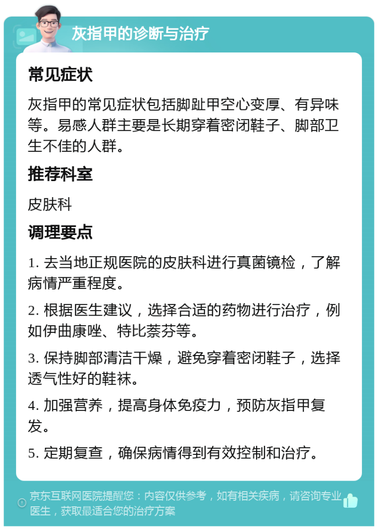 灰指甲的诊断与治疗 常见症状 灰指甲的常见症状包括脚趾甲空心变厚、有异味等。易感人群主要是长期穿着密闭鞋子、脚部卫生不佳的人群。 推荐科室 皮肤科 调理要点 1. 去当地正规医院的皮肤科进行真菌镜检，了解病情严重程度。 2. 根据医生建议，选择合适的药物进行治疗，例如伊曲康唑、特比萘芬等。 3. 保持脚部清洁干燥，避免穿着密闭鞋子，选择透气性好的鞋袜。 4. 加强营养，提高身体免疫力，预防灰指甲复发。 5. 定期复查，确保病情得到有效控制和治疗。