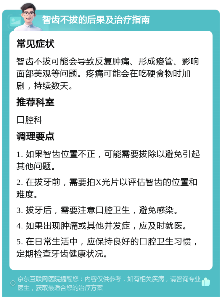 智齿不拔的后果及治疗指南 常见症状 智齿不拔可能会导致反复肿痛、形成瘘管、影响面部美观等问题。疼痛可能会在吃硬食物时加剧，持续数天。 推荐科室 口腔科 调理要点 1. 如果智齿位置不正，可能需要拔除以避免引起其他问题。 2. 在拔牙前，需要拍X光片以评估智齿的位置和难度。 3. 拔牙后，需要注意口腔卫生，避免感染。 4. 如果出现肿痛或其他并发症，应及时就医。 5. 在日常生活中，应保持良好的口腔卫生习惯，定期检查牙齿健康状况。