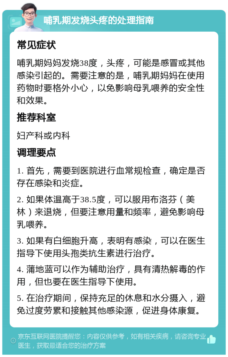 哺乳期发烧头疼的处理指南 常见症状 哺乳期妈妈发烧38度，头疼，可能是感冒或其他感染引起的。需要注意的是，哺乳期妈妈在使用药物时要格外小心，以免影响母乳喂养的安全性和效果。 推荐科室 妇产科或内科 调理要点 1. 首先，需要到医院进行血常规检查，确定是否存在感染和炎症。 2. 如果体温高于38.5度，可以服用布洛芬（美林）来退烧，但要注意用量和频率，避免影响母乳喂养。 3. 如果有白细胞升高，表明有感染，可以在医生指导下使用头孢类抗生素进行治疗。 4. 蒲地蓝可以作为辅助治疗，具有清热解毒的作用，但也要在医生指导下使用。 5. 在治疗期间，保持充足的休息和水分摄入，避免过度劳累和接触其他感染源，促进身体康复。