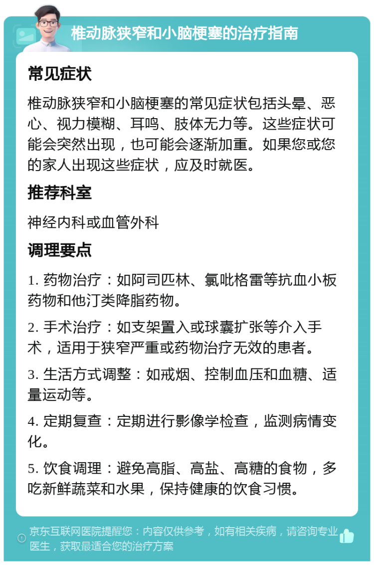 椎动脉狭窄和小脑梗塞的治疗指南 常见症状 椎动脉狭窄和小脑梗塞的常见症状包括头晕、恶心、视力模糊、耳鸣、肢体无力等。这些症状可能会突然出现，也可能会逐渐加重。如果您或您的家人出现这些症状，应及时就医。 推荐科室 神经内科或血管外科 调理要点 1. 药物治疗：如阿司匹林、氯吡格雷等抗血小板药物和他汀类降脂药物。 2. 手术治疗：如支架置入或球囊扩张等介入手术，适用于狭窄严重或药物治疗无效的患者。 3. 生活方式调整：如戒烟、控制血压和血糖、适量运动等。 4. 定期复查：定期进行影像学检查，监测病情变化。 5. 饮食调理：避免高脂、高盐、高糖的食物，多吃新鲜蔬菜和水果，保持健康的饮食习惯。