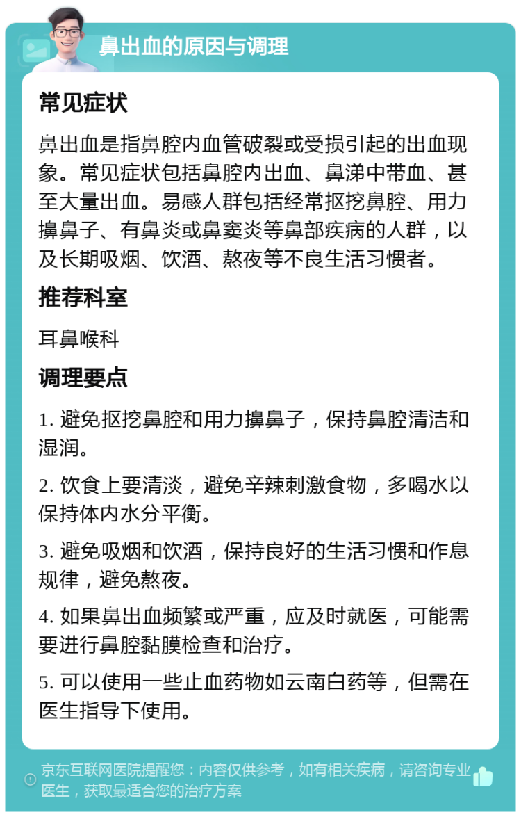 鼻出血的原因与调理 常见症状 鼻出血是指鼻腔内血管破裂或受损引起的出血现象。常见症状包括鼻腔内出血、鼻涕中带血、甚至大量出血。易感人群包括经常抠挖鼻腔、用力擤鼻子、有鼻炎或鼻窦炎等鼻部疾病的人群，以及长期吸烟、饮酒、熬夜等不良生活习惯者。 推荐科室 耳鼻喉科 调理要点 1. 避免抠挖鼻腔和用力擤鼻子，保持鼻腔清洁和湿润。 2. 饮食上要清淡，避免辛辣刺激食物，多喝水以保持体内水分平衡。 3. 避免吸烟和饮酒，保持良好的生活习惯和作息规律，避免熬夜。 4. 如果鼻出血频繁或严重，应及时就医，可能需要进行鼻腔黏膜检查和治疗。 5. 可以使用一些止血药物如云南白药等，但需在医生指导下使用。