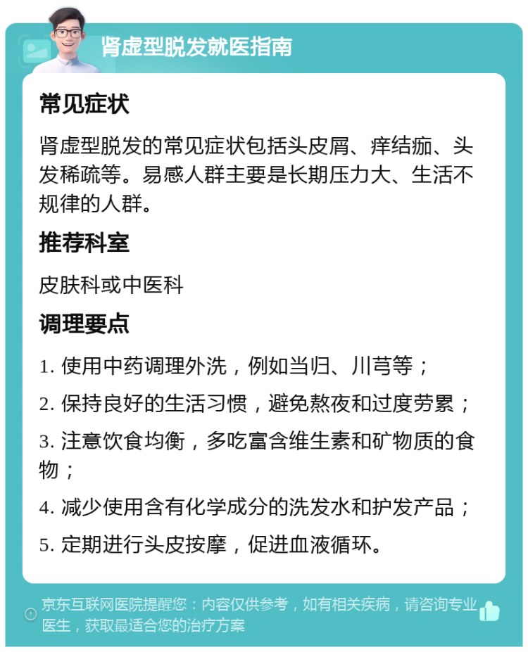 肾虚型脱发就医指南 常见症状 肾虚型脱发的常见症状包括头皮屑、痒结痂、头发稀疏等。易感人群主要是长期压力大、生活不规律的人群。 推荐科室 皮肤科或中医科 调理要点 1. 使用中药调理外洗，例如当归、川芎等； 2. 保持良好的生活习惯，避免熬夜和过度劳累； 3. 注意饮食均衡，多吃富含维生素和矿物质的食物； 4. 减少使用含有化学成分的洗发水和护发产品； 5. 定期进行头皮按摩，促进血液循环。