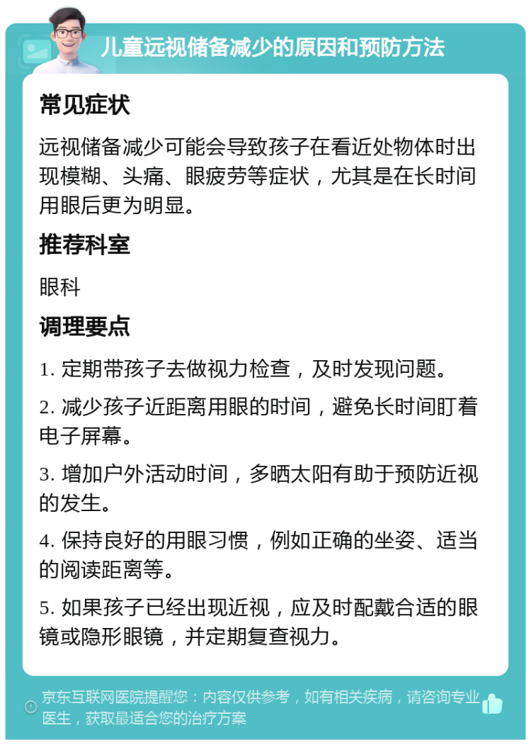 儿童远视储备减少的原因和预防方法 常见症状 远视储备减少可能会导致孩子在看近处物体时出现模糊、头痛、眼疲劳等症状，尤其是在长时间用眼后更为明显。 推荐科室 眼科 调理要点 1. 定期带孩子去做视力检查，及时发现问题。 2. 减少孩子近距离用眼的时间，避免长时间盯着电子屏幕。 3. 增加户外活动时间，多晒太阳有助于预防近视的发生。 4. 保持良好的用眼习惯，例如正确的坐姿、适当的阅读距离等。 5. 如果孩子已经出现近视，应及时配戴合适的眼镜或隐形眼镜，并定期复查视力。