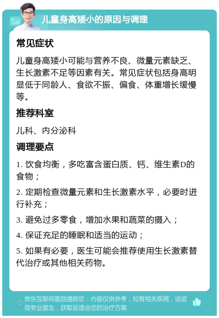 儿童身高矮小的原因与调理 常见症状 儿童身高矮小可能与营养不良、微量元素缺乏、生长激素不足等因素有关。常见症状包括身高明显低于同龄人、食欲不振、偏食、体重增长缓慢等。 推荐科室 儿科、内分泌科 调理要点 1. 饮食均衡，多吃富含蛋白质、钙、维生素D的食物； 2. 定期检查微量元素和生长激素水平，必要时进行补充； 3. 避免过多零食，增加水果和蔬菜的摄入； 4. 保证充足的睡眠和适当的运动； 5. 如果有必要，医生可能会推荐使用生长激素替代治疗或其他相关药物。