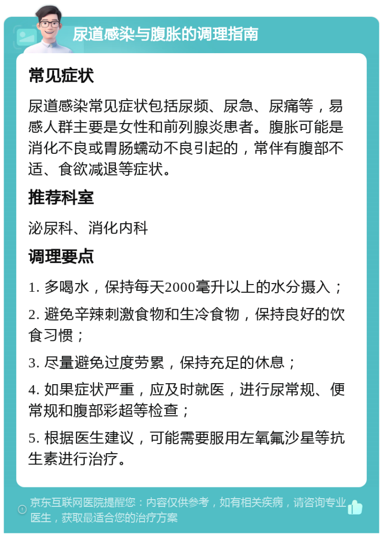 尿道感染与腹胀的调理指南 常见症状 尿道感染常见症状包括尿频、尿急、尿痛等，易感人群主要是女性和前列腺炎患者。腹胀可能是消化不良或胃肠蠕动不良引起的，常伴有腹部不适、食欲减退等症状。 推荐科室 泌尿科、消化内科 调理要点 1. 多喝水，保持每天2000毫升以上的水分摄入； 2. 避免辛辣刺激食物和生冷食物，保持良好的饮食习惯； 3. 尽量避免过度劳累，保持充足的休息； 4. 如果症状严重，应及时就医，进行尿常规、便常规和腹部彩超等检查； 5. 根据医生建议，可能需要服用左氧氟沙星等抗生素进行治疗。