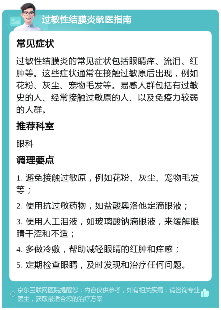 过敏性结膜炎就医指南 常见症状 过敏性结膜炎的常见症状包括眼睛痒、流泪、红肿等。这些症状通常在接触过敏原后出现，例如花粉、灰尘、宠物毛发等。易感人群包括有过敏史的人、经常接触过敏原的人、以及免疫力较弱的人群。 推荐科室 眼科 调理要点 1. 避免接触过敏原，例如花粉、灰尘、宠物毛发等； 2. 使用抗过敏药物，如盐酸奥洛他定滴眼液； 3. 使用人工泪液，如玻璃酸钠滴眼液，来缓解眼睛干涩和不适； 4. 多做冷敷，帮助减轻眼睛的红肿和痒感； 5. 定期检查眼睛，及时发现和治疗任何问题。