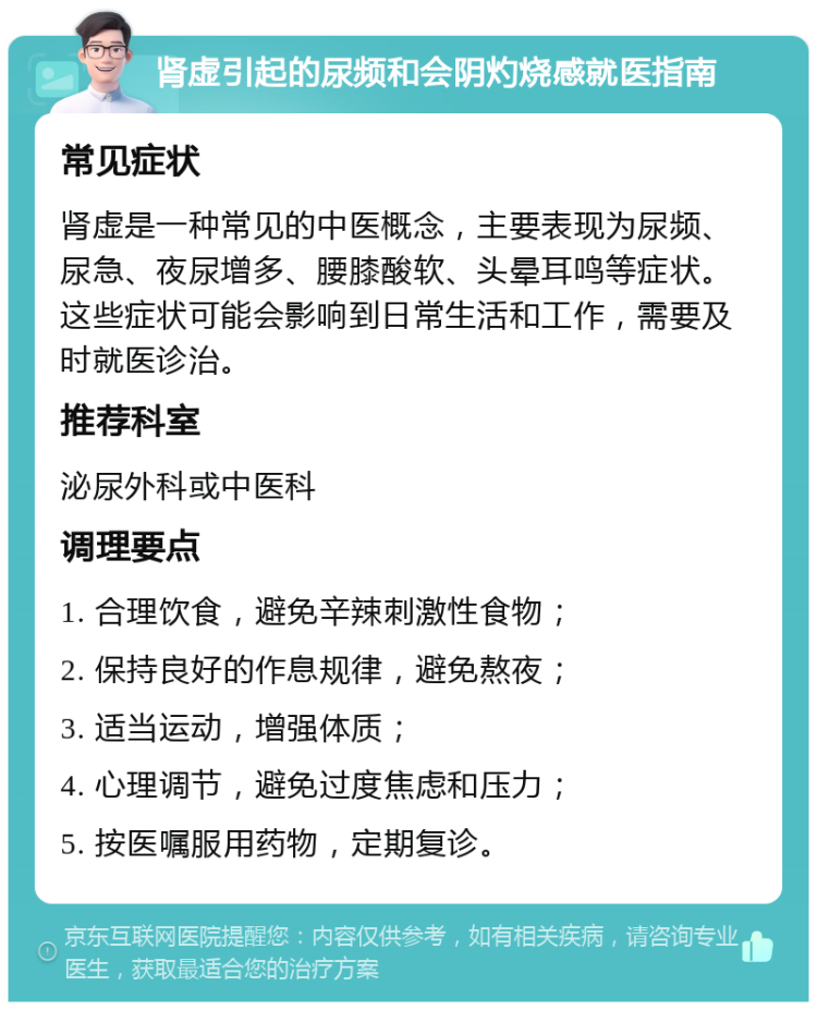 肾虚引起的尿频和会阴灼烧感就医指南 常见症状 肾虚是一种常见的中医概念，主要表现为尿频、尿急、夜尿增多、腰膝酸软、头晕耳鸣等症状。这些症状可能会影响到日常生活和工作，需要及时就医诊治。 推荐科室 泌尿外科或中医科 调理要点 1. 合理饮食，避免辛辣刺激性食物； 2. 保持良好的作息规律，避免熬夜； 3. 适当运动，增强体质； 4. 心理调节，避免过度焦虑和压力； 5. 按医嘱服用药物，定期复诊。