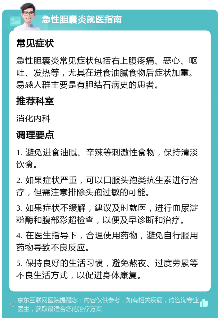 急性胆囊炎就医指南 常见症状 急性胆囊炎常见症状包括右上腹疼痛、恶心、呕吐、发热等，尤其在进食油腻食物后症状加重。易感人群主要是有胆结石病史的患者。 推荐科室 消化内科 调理要点 1. 避免进食油腻、辛辣等刺激性食物，保持清淡饮食。 2. 如果症状严重，可以口服头孢类抗生素进行治疗，但需注意排除头孢过敏的可能。 3. 如果症状不缓解，建议及时就医，进行血尿淀粉酶和腹部彩超检查，以便及早诊断和治疗。 4. 在医生指导下，合理使用药物，避免自行服用药物导致不良反应。 5. 保持良好的生活习惯，避免熬夜、过度劳累等不良生活方式，以促进身体康复。