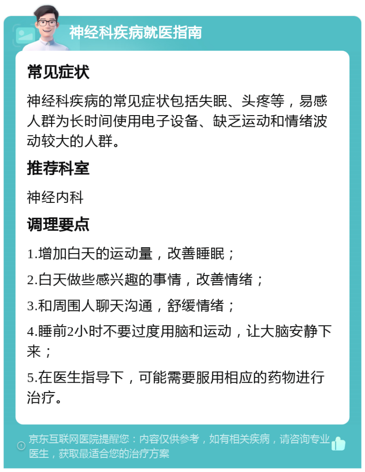 神经科疾病就医指南 常见症状 神经科疾病的常见症状包括失眠、头疼等，易感人群为长时间使用电子设备、缺乏运动和情绪波动较大的人群。 推荐科室 神经内科 调理要点 1.增加白天的运动量，改善睡眠； 2.白天做些感兴趣的事情，改善情绪； 3.和周围人聊天沟通，舒缓情绪； 4.睡前2小时不要过度用脑和运动，让大脑安静下来； 5.在医生指导下，可能需要服用相应的药物进行治疗。