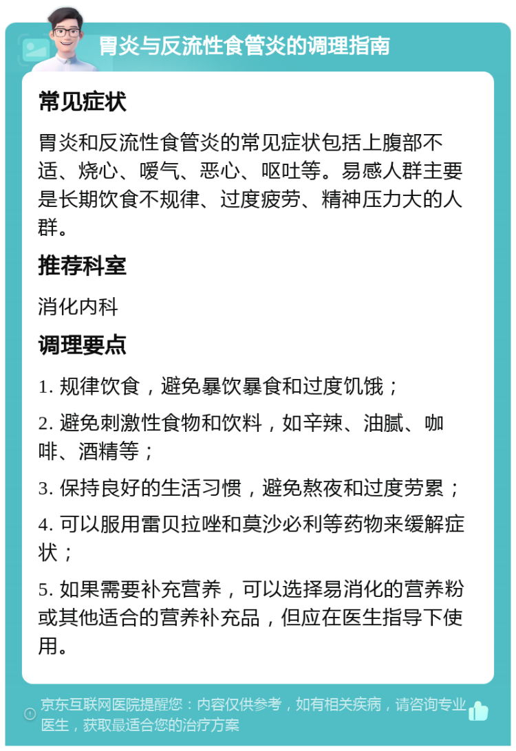 胃炎与反流性食管炎的调理指南 常见症状 胃炎和反流性食管炎的常见症状包括上腹部不适、烧心、嗳气、恶心、呕吐等。易感人群主要是长期饮食不规律、过度疲劳、精神压力大的人群。 推荐科室 消化内科 调理要点 1. 规律饮食，避免暴饮暴食和过度饥饿； 2. 避免刺激性食物和饮料，如辛辣、油腻、咖啡、酒精等； 3. 保持良好的生活习惯，避免熬夜和过度劳累； 4. 可以服用雷贝拉唑和莫沙必利等药物来缓解症状； 5. 如果需要补充营养，可以选择易消化的营养粉或其他适合的营养补充品，但应在医生指导下使用。