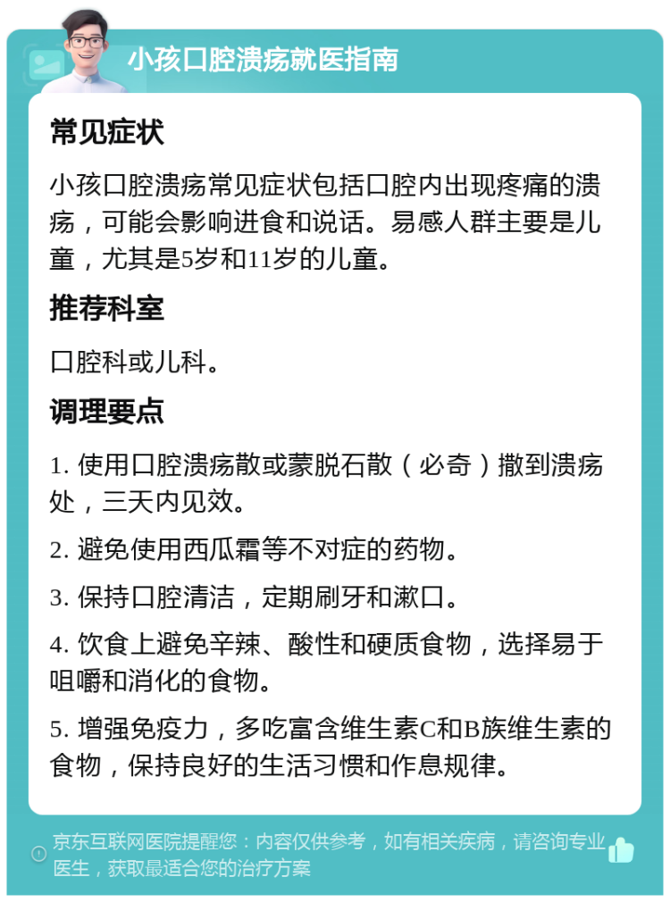 小孩口腔溃疡就医指南 常见症状 小孩口腔溃疡常见症状包括口腔内出现疼痛的溃疡，可能会影响进食和说话。易感人群主要是儿童，尤其是5岁和11岁的儿童。 推荐科室 口腔科或儿科。 调理要点 1. 使用口腔溃疡散或蒙脱石散（必奇）撒到溃疡处，三天内见效。 2. 避免使用西瓜霜等不对症的药物。 3. 保持口腔清洁，定期刷牙和漱口。 4. 饮食上避免辛辣、酸性和硬质食物，选择易于咀嚼和消化的食物。 5. 增强免疫力，多吃富含维生素C和B族维生素的食物，保持良好的生活习惯和作息规律。