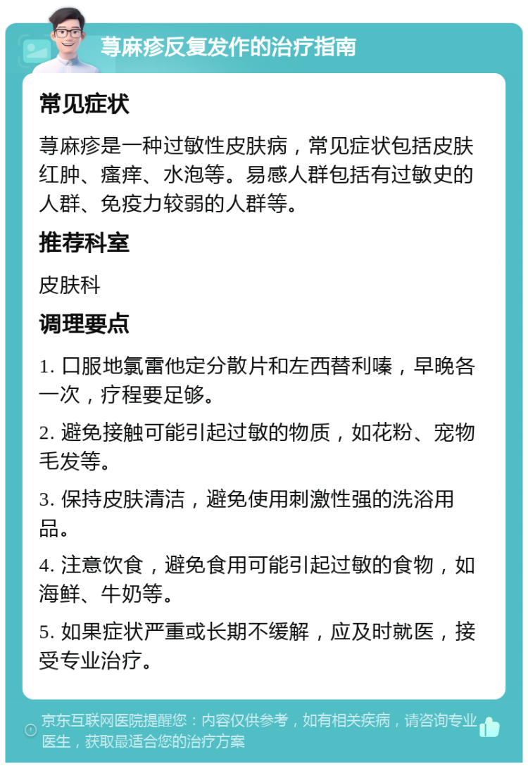 荨麻疹反复发作的治疗指南 常见症状 荨麻疹是一种过敏性皮肤病，常见症状包括皮肤红肿、瘙痒、水泡等。易感人群包括有过敏史的人群、免疫力较弱的人群等。 推荐科室 皮肤科 调理要点 1. 口服地氯雷他定分散片和左西替利嗪，早晚各一次，疗程要足够。 2. 避免接触可能引起过敏的物质，如花粉、宠物毛发等。 3. 保持皮肤清洁，避免使用刺激性强的洗浴用品。 4. 注意饮食，避免食用可能引起过敏的食物，如海鲜、牛奶等。 5. 如果症状严重或长期不缓解，应及时就医，接受专业治疗。