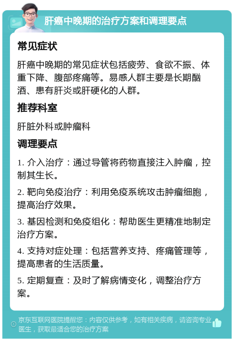 肝癌中晚期的治疗方案和调理要点 常见症状 肝癌中晚期的常见症状包括疲劳、食欲不振、体重下降、腹部疼痛等。易感人群主要是长期酗酒、患有肝炎或肝硬化的人群。 推荐科室 肝脏外科或肿瘤科 调理要点 1. 介入治疗：通过导管将药物直接注入肿瘤，控制其生长。 2. 靶向免疫治疗：利用免疫系统攻击肿瘤细胞，提高治疗效果。 3. 基因检测和免疫组化：帮助医生更精准地制定治疗方案。 4. 支持对症处理：包括营养支持、疼痛管理等，提高患者的生活质量。 5. 定期复查：及时了解病情变化，调整治疗方案。