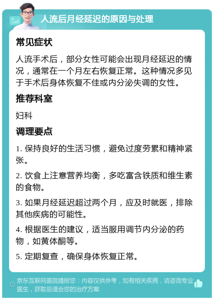 人流后月经延迟的原因与处理 常见症状 人流手术后，部分女性可能会出现月经延迟的情况，通常在一个月左右恢复正常。这种情况多见于手术后身体恢复不佳或内分泌失调的女性。 推荐科室 妇科 调理要点 1. 保持良好的生活习惯，避免过度劳累和精神紧张。 2. 饮食上注意营养均衡，多吃富含铁质和维生素的食物。 3. 如果月经延迟超过两个月，应及时就医，排除其他疾病的可能性。 4. 根据医生的建议，适当服用调节内分泌的药物，如黄体酮等。 5. 定期复查，确保身体恢复正常。