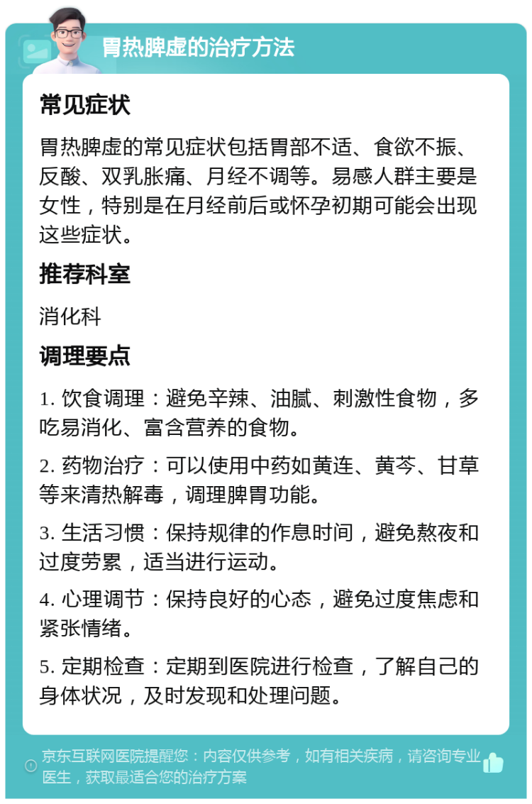 胃热脾虚的治疗方法 常见症状 胃热脾虚的常见症状包括胃部不适、食欲不振、反酸、双乳胀痛、月经不调等。易感人群主要是女性，特别是在月经前后或怀孕初期可能会出现这些症状。 推荐科室 消化科 调理要点 1. 饮食调理：避免辛辣、油腻、刺激性食物，多吃易消化、富含营养的食物。 2. 药物治疗：可以使用中药如黄连、黄芩、甘草等来清热解毒，调理脾胃功能。 3. 生活习惯：保持规律的作息时间，避免熬夜和过度劳累，适当进行运动。 4. 心理调节：保持良好的心态，避免过度焦虑和紧张情绪。 5. 定期检查：定期到医院进行检查，了解自己的身体状况，及时发现和处理问题。