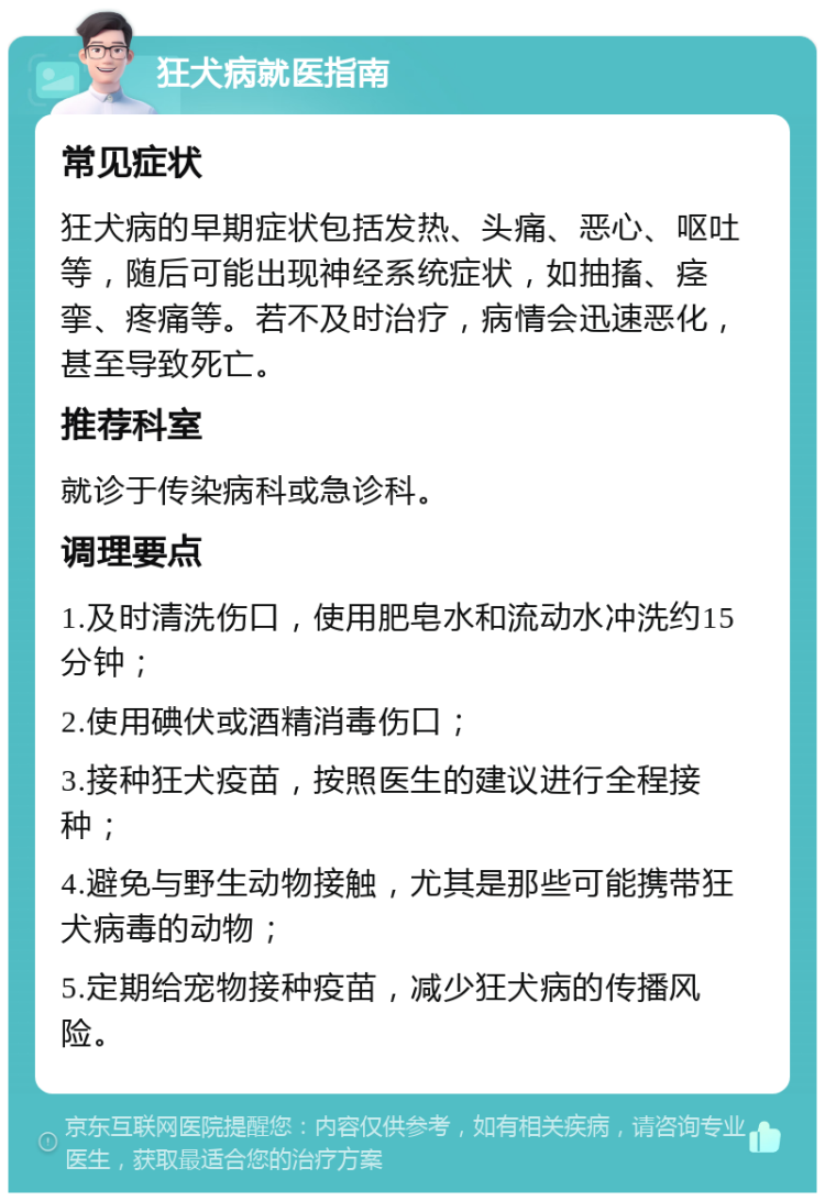 狂犬病就医指南 常见症状 狂犬病的早期症状包括发热、头痛、恶心、呕吐等，随后可能出现神经系统症状，如抽搐、痉挛、疼痛等。若不及时治疗，病情会迅速恶化，甚至导致死亡。 推荐科室 就诊于传染病科或急诊科。 调理要点 1.及时清洗伤口，使用肥皂水和流动水冲洗约15分钟； 2.使用碘伏或酒精消毒伤口； 3.接种狂犬疫苗，按照医生的建议进行全程接种； 4.避免与野生动物接触，尤其是那些可能携带狂犬病毒的动物； 5.定期给宠物接种疫苗，减少狂犬病的传播风险。