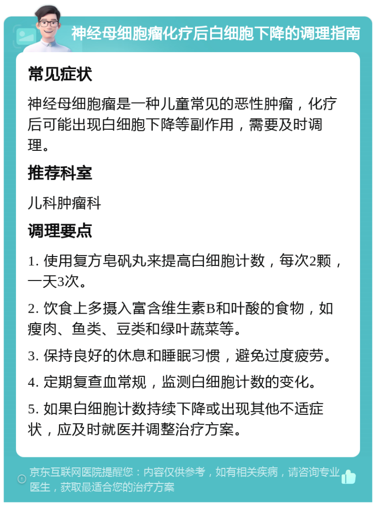 神经母细胞瘤化疗后白细胞下降的调理指南 常见症状 神经母细胞瘤是一种儿童常见的恶性肿瘤，化疗后可能出现白细胞下降等副作用，需要及时调理。 推荐科室 儿科肿瘤科 调理要点 1. 使用复方皂矾丸来提高白细胞计数，每次2颗，一天3次。 2. 饮食上多摄入富含维生素B和叶酸的食物，如瘦肉、鱼类、豆类和绿叶蔬菜等。 3. 保持良好的休息和睡眠习惯，避免过度疲劳。 4. 定期复查血常规，监测白细胞计数的变化。 5. 如果白细胞计数持续下降或出现其他不适症状，应及时就医并调整治疗方案。