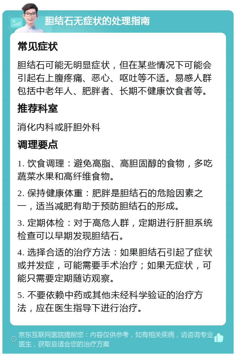 胆结石无症状的处理指南 常见症状 胆结石可能无明显症状，但在某些情况下可能会引起右上腹疼痛、恶心、呕吐等不适。易感人群包括中老年人、肥胖者、长期不健康饮食者等。 推荐科室 消化内科或肝胆外科 调理要点 1. 饮食调理：避免高脂、高胆固醇的食物，多吃蔬菜水果和高纤维食物。 2. 保持健康体重：肥胖是胆结石的危险因素之一，适当减肥有助于预防胆结石的形成。 3. 定期体检：对于高危人群，定期进行肝胆系统检查可以早期发现胆结石。 4. 选择合适的治疗方法：如果胆结石引起了症状或并发症，可能需要手术治疗；如果无症状，可能只需要定期随访观察。 5. 不要依赖中药或其他未经科学验证的治疗方法，应在医生指导下进行治疗。