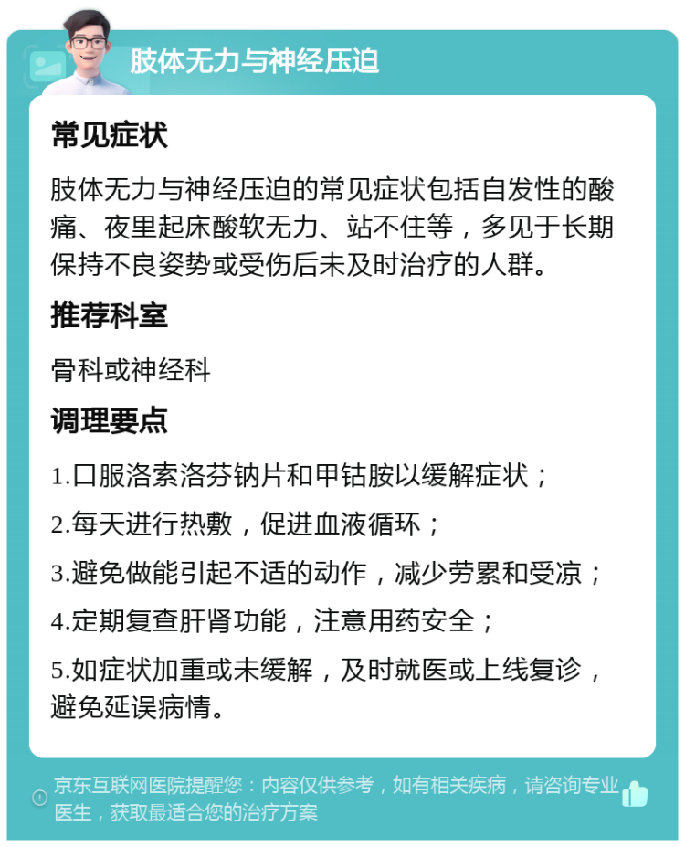 肢体无力与神经压迫 常见症状 肢体无力与神经压迫的常见症状包括自发性的酸痛、夜里起床酸软无力、站不住等，多见于长期保持不良姿势或受伤后未及时治疗的人群。 推荐科室 骨科或神经科 调理要点 1.口服洛索洛芬钠片和甲钴胺以缓解症状； 2.每天进行热敷，促进血液循环； 3.避免做能引起不适的动作，减少劳累和受凉； 4.定期复查肝肾功能，注意用药安全； 5.如症状加重或未缓解，及时就医或上线复诊，避免延误病情。