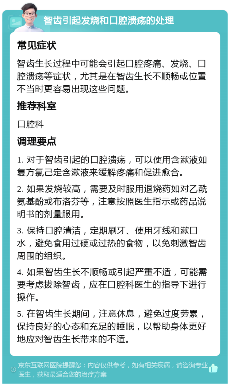 智齿引起发烧和口腔溃疡的处理 常见症状 智齿生长过程中可能会引起口腔疼痛、发烧、口腔溃疡等症状，尤其是在智齿生长不顺畅或位置不当时更容易出现这些问题。 推荐科室 口腔科 调理要点 1. 对于智齿引起的口腔溃疡，可以使用含漱液如复方氯己定含漱液来缓解疼痛和促进愈合。 2. 如果发烧较高，需要及时服用退烧药如对乙酰氨基酚或布洛芬等，注意按照医生指示或药品说明书的剂量服用。 3. 保持口腔清洁，定期刷牙、使用牙线和漱口水，避免食用过硬或过热的食物，以免刺激智齿周围的组织。 4. 如果智齿生长不顺畅或引起严重不适，可能需要考虑拔除智齿，应在口腔科医生的指导下进行操作。 5. 在智齿生长期间，注意休息，避免过度劳累，保持良好的心态和充足的睡眠，以帮助身体更好地应对智齿生长带来的不适。