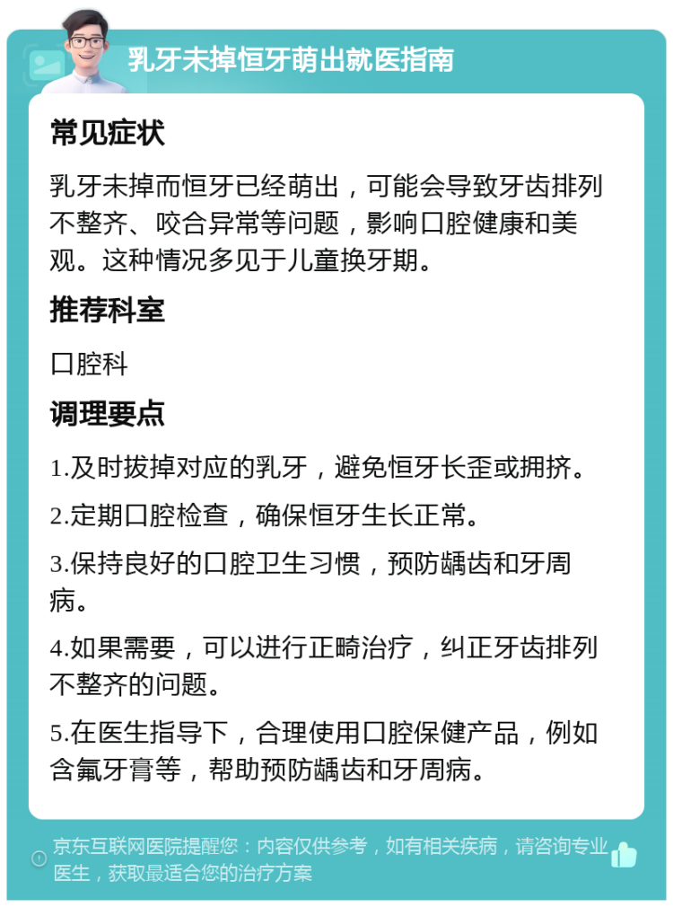 乳牙未掉恒牙萌出就医指南 常见症状 乳牙未掉而恒牙已经萌出，可能会导致牙齿排列不整齐、咬合异常等问题，影响口腔健康和美观。这种情况多见于儿童换牙期。 推荐科室 口腔科 调理要点 1.及时拔掉对应的乳牙，避免恒牙长歪或拥挤。 2.定期口腔检查，确保恒牙生长正常。 3.保持良好的口腔卫生习惯，预防龋齿和牙周病。 4.如果需要，可以进行正畸治疗，纠正牙齿排列不整齐的问题。 5.在医生指导下，合理使用口腔保健产品，例如含氟牙膏等，帮助预防龋齿和牙周病。