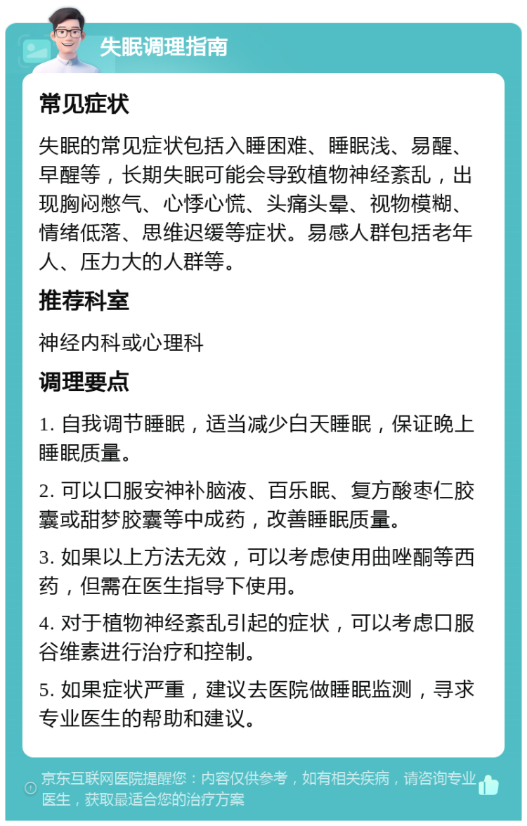 失眠调理指南 常见症状 失眠的常见症状包括入睡困难、睡眠浅、易醒、早醒等，长期失眠可能会导致植物神经紊乱，出现胸闷憋气、心悸心慌、头痛头晕、视物模糊、情绪低落、思维迟缓等症状。易感人群包括老年人、压力大的人群等。 推荐科室 神经内科或心理科 调理要点 1. 自我调节睡眠，适当减少白天睡眠，保证晚上睡眠质量。 2. 可以口服安神补脑液、百乐眠、复方酸枣仁胶囊或甜梦胶囊等中成药，改善睡眠质量。 3. 如果以上方法无效，可以考虑使用曲唑酮等西药，但需在医生指导下使用。 4. 对于植物神经紊乱引起的症状，可以考虑口服谷维素进行治疗和控制。 5. 如果症状严重，建议去医院做睡眠监测，寻求专业医生的帮助和建议。