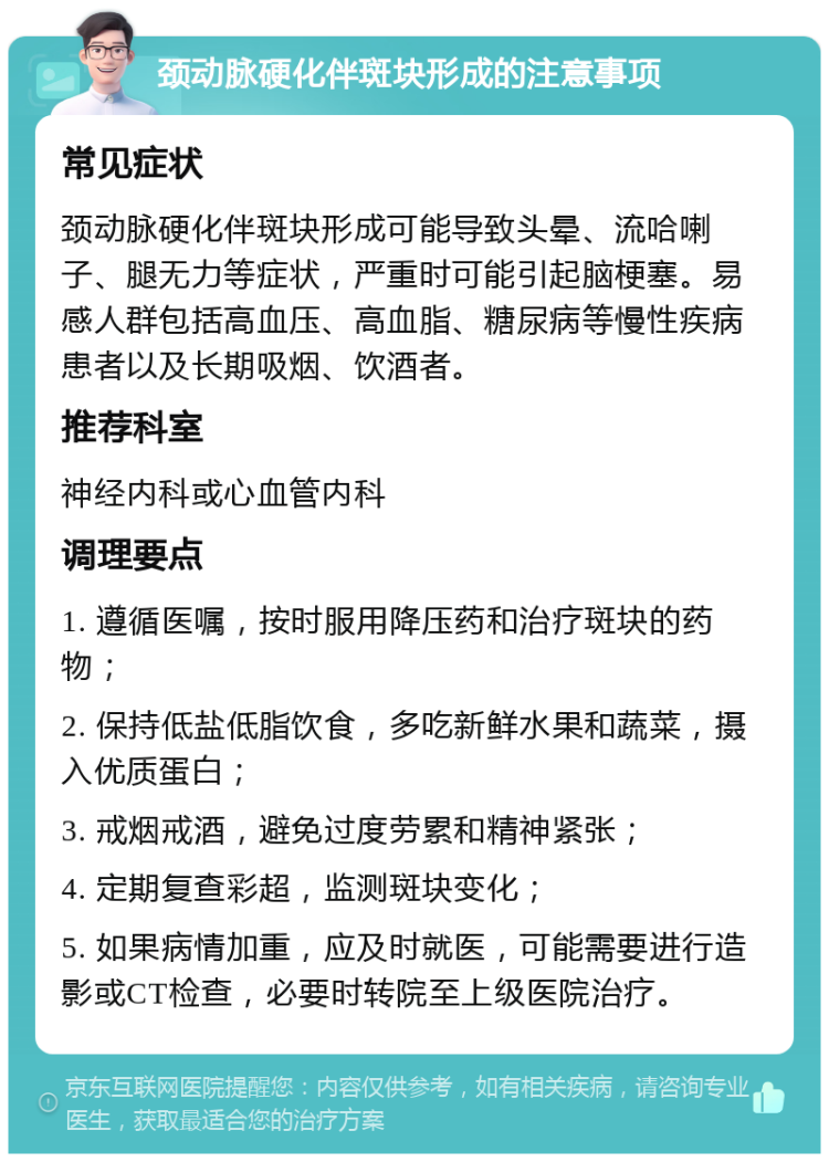 颈动脉硬化伴斑块形成的注意事项 常见症状 颈动脉硬化伴斑块形成可能导致头晕、流哈喇子、腿无力等症状，严重时可能引起脑梗塞。易感人群包括高血压、高血脂、糖尿病等慢性疾病患者以及长期吸烟、饮酒者。 推荐科室 神经内科或心血管内科 调理要点 1. 遵循医嘱，按时服用降压药和治疗斑块的药物； 2. 保持低盐低脂饮食，多吃新鲜水果和蔬菜，摄入优质蛋白； 3. 戒烟戒酒，避免过度劳累和精神紧张； 4. 定期复查彩超，监测斑块变化； 5. 如果病情加重，应及时就医，可能需要进行造影或CT检查，必要时转院至上级医院治疗。