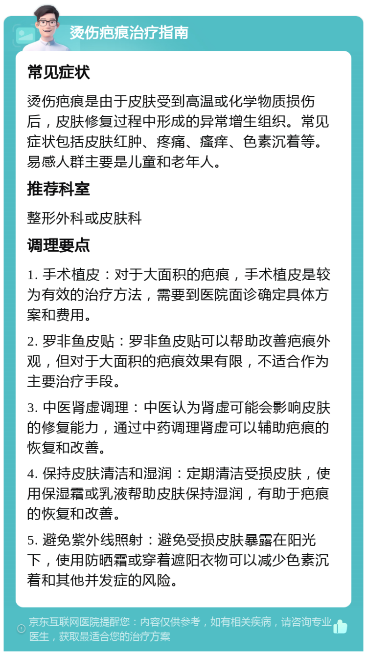 烫伤疤痕治疗指南 常见症状 烫伤疤痕是由于皮肤受到高温或化学物质损伤后，皮肤修复过程中形成的异常增生组织。常见症状包括皮肤红肿、疼痛、瘙痒、色素沉着等。易感人群主要是儿童和老年人。 推荐科室 整形外科或皮肤科 调理要点 1. 手术植皮：对于大面积的疤痕，手术植皮是较为有效的治疗方法，需要到医院面诊确定具体方案和费用。 2. 罗非鱼皮贴：罗非鱼皮贴可以帮助改善疤痕外观，但对于大面积的疤痕效果有限，不适合作为主要治疗手段。 3. 中医肾虚调理：中医认为肾虚可能会影响皮肤的修复能力，通过中药调理肾虚可以辅助疤痕的恢复和改善。 4. 保持皮肤清洁和湿润：定期清洁受损皮肤，使用保湿霜或乳液帮助皮肤保持湿润，有助于疤痕的恢复和改善。 5. 避免紫外线照射：避免受损皮肤暴露在阳光下，使用防晒霜或穿着遮阳衣物可以减少色素沉着和其他并发症的风险。