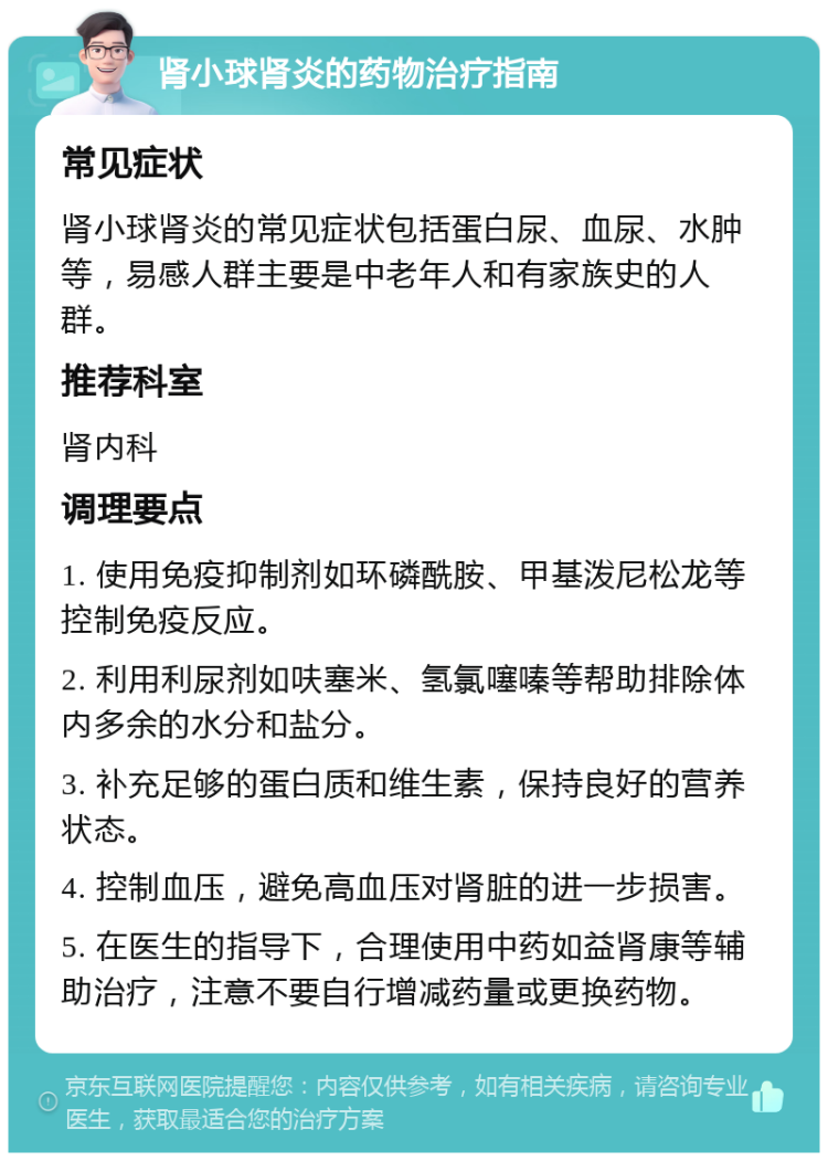 肾小球肾炎的药物治疗指南 常见症状 肾小球肾炎的常见症状包括蛋白尿、血尿、水肿等，易感人群主要是中老年人和有家族史的人群。 推荐科室 肾内科 调理要点 1. 使用免疫抑制剂如环磷酰胺、甲基泼尼松龙等控制免疫反应。 2. 利用利尿剂如呋塞米、氢氯噻嗪等帮助排除体内多余的水分和盐分。 3. 补充足够的蛋白质和维生素，保持良好的营养状态。 4. 控制血压，避免高血压对肾脏的进一步损害。 5. 在医生的指导下，合理使用中药如益肾康等辅助治疗，注意不要自行增减药量或更换药物。