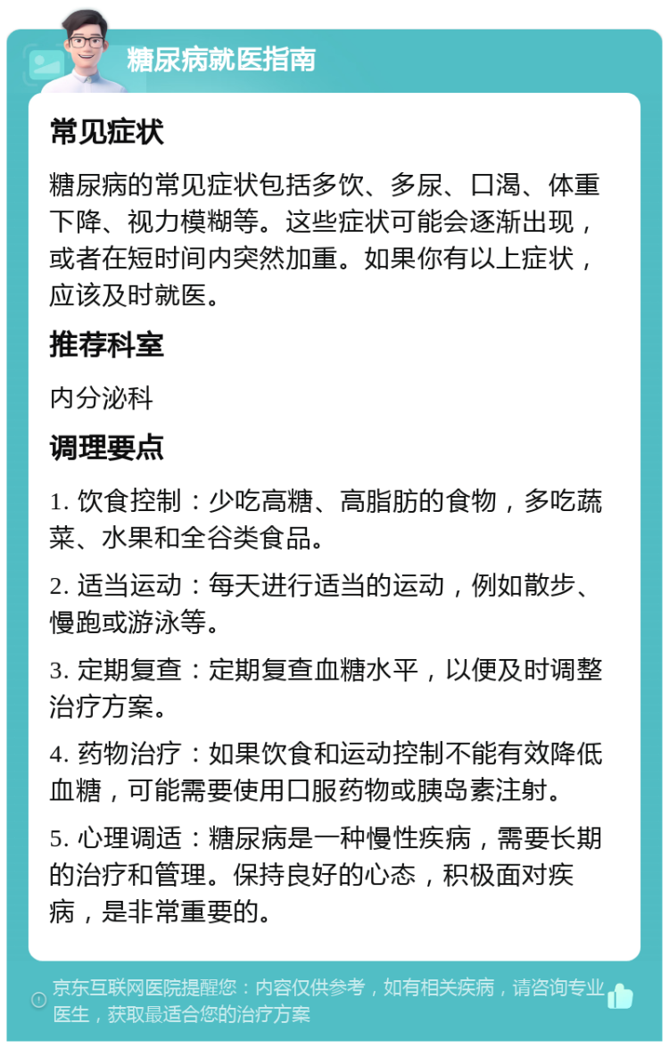 糖尿病就医指南 常见症状 糖尿病的常见症状包括多饮、多尿、口渴、体重下降、视力模糊等。这些症状可能会逐渐出现，或者在短时间内突然加重。如果你有以上症状，应该及时就医。 推荐科室 内分泌科 调理要点 1. 饮食控制：少吃高糖、高脂肪的食物，多吃蔬菜、水果和全谷类食品。 2. 适当运动：每天进行适当的运动，例如散步、慢跑或游泳等。 3. 定期复查：定期复查血糖水平，以便及时调整治疗方案。 4. 药物治疗：如果饮食和运动控制不能有效降低血糖，可能需要使用口服药物或胰岛素注射。 5. 心理调适：糖尿病是一种慢性疾病，需要长期的治疗和管理。保持良好的心态，积极面对疾病，是非常重要的。