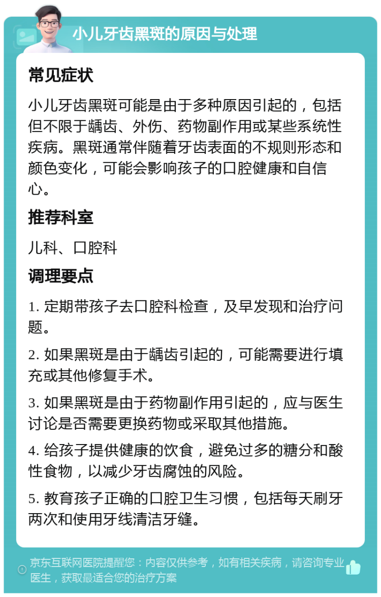 小儿牙齿黑斑的原因与处理 常见症状 小儿牙齿黑斑可能是由于多种原因引起的，包括但不限于龋齿、外伤、药物副作用或某些系统性疾病。黑斑通常伴随着牙齿表面的不规则形态和颜色变化，可能会影响孩子的口腔健康和自信心。 推荐科室 儿科、口腔科 调理要点 1. 定期带孩子去口腔科检查，及早发现和治疗问题。 2. 如果黑斑是由于龋齿引起的，可能需要进行填充或其他修复手术。 3. 如果黑斑是由于药物副作用引起的，应与医生讨论是否需要更换药物或采取其他措施。 4. 给孩子提供健康的饮食，避免过多的糖分和酸性食物，以减少牙齿腐蚀的风险。 5. 教育孩子正确的口腔卫生习惯，包括每天刷牙两次和使用牙线清洁牙缝。