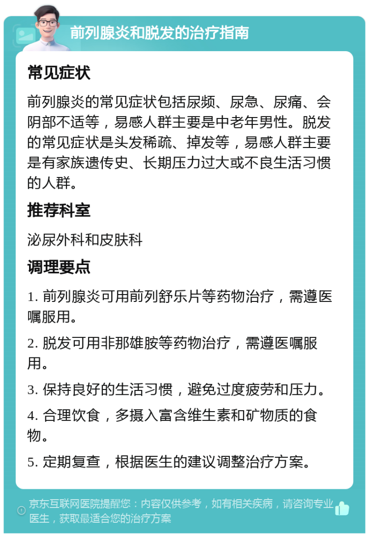 前列腺炎和脱发的治疗指南 常见症状 前列腺炎的常见症状包括尿频、尿急、尿痛、会阴部不适等，易感人群主要是中老年男性。脱发的常见症状是头发稀疏、掉发等，易感人群主要是有家族遗传史、长期压力过大或不良生活习惯的人群。 推荐科室 泌尿外科和皮肤科 调理要点 1. 前列腺炎可用前列舒乐片等药物治疗，需遵医嘱服用。 2. 脱发可用非那雄胺等药物治疗，需遵医嘱服用。 3. 保持良好的生活习惯，避免过度疲劳和压力。 4. 合理饮食，多摄入富含维生素和矿物质的食物。 5. 定期复查，根据医生的建议调整治疗方案。