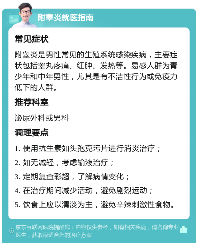 附睾炎就医指南 常见症状 附睾炎是男性常见的生殖系统感染疾病，主要症状包括睾丸疼痛、红肿、发热等。易感人群为青少年和中年男性，尤其是有不洁性行为或免疫力低下的人群。 推荐科室 泌尿外科或男科 调理要点 1. 使用抗生素如头孢克污片进行消炎治疗； 2. 如无减轻，考虑输液治疗； 3. 定期复查彩超，了解病情变化； 4. 在治疗期间减少活动，避免剧烈运动； 5. 饮食上应以清淡为主，避免辛辣刺激性食物。