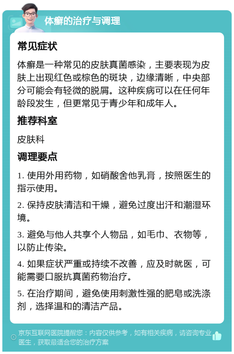 体癣的治疗与调理 常见症状 体癣是一种常见的皮肤真菌感染，主要表现为皮肤上出现红色或棕色的斑块，边缘清晰，中央部分可能会有轻微的脱屑。这种疾病可以在任何年龄段发生，但更常见于青少年和成年人。 推荐科室 皮肤科 调理要点 1. 使用外用药物，如硝酸舍他乳膏，按照医生的指示使用。 2. 保持皮肤清洁和干燥，避免过度出汗和潮湿环境。 3. 避免与他人共享个人物品，如毛巾、衣物等，以防止传染。 4. 如果症状严重或持续不改善，应及时就医，可能需要口服抗真菌药物治疗。 5. 在治疗期间，避免使用刺激性强的肥皂或洗涤剂，选择温和的清洁产品。