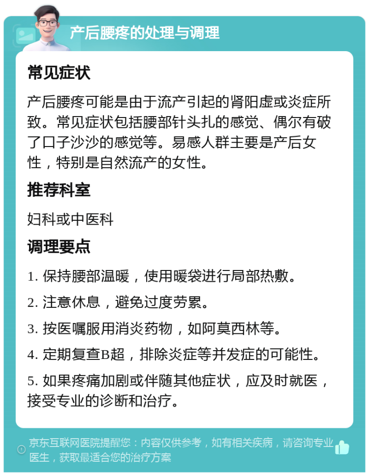 产后腰疼的处理与调理 常见症状 产后腰疼可能是由于流产引起的肾阳虚或炎症所致。常见症状包括腰部针头扎的感觉、偶尔有破了口子沙沙的感觉等。易感人群主要是产后女性，特别是自然流产的女性。 推荐科室 妇科或中医科 调理要点 1. 保持腰部温暖，使用暖袋进行局部热敷。 2. 注意休息，避免过度劳累。 3. 按医嘱服用消炎药物，如阿莫西林等。 4. 定期复查B超，排除炎症等并发症的可能性。 5. 如果疼痛加剧或伴随其他症状，应及时就医，接受专业的诊断和治疗。