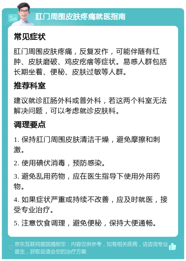 肛门周围皮肤疼痛就医指南 常见症状 肛门周围皮肤疼痛，反复发作，可能伴随有红肿、皮肤磨破、鸡皮疙瘩等症状。易感人群包括长期坐着、便秘、皮肤过敏等人群。 推荐科室 建议就诊肛肠外科或普外科，若这两个科室无法解决问题，可以考虑就诊皮肤科。 调理要点 1. 保持肛门周围皮肤清洁干燥，避免摩擦和刺激。 2. 使用碘伏消毒，预防感染。 3. 避免乱用药物，应在医生指导下使用外用药物。 4. 如果症状严重或持续不改善，应及时就医，接受专业治疗。 5. 注意饮食调理，避免便秘，保持大便通畅。