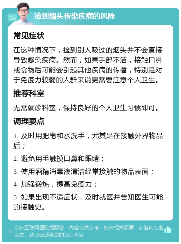 捡到烟头传染疾病的风险 常见症状 在这种情况下，捡到别人吸过的烟头并不会直接导致感染疾病。然而，如果手部不洁，接触口鼻或食物后可能会引起其他疾病的传播，特别是对于免疫力较弱的人群来说更需要注意个人卫生。 推荐科室 无需就诊科室，保持良好的个人卫生习惯即可。 调理要点 1. 及时用肥皂和水洗手，尤其是在接触外界物品后； 2. 避免用手触摸口鼻和眼睛； 3. 使用酒精消毒液清洁经常接触的物品表面； 4. 加强锻炼，提高免疫力； 5. 如果出现不适症状，及时就医并告知医生可能的接触史。