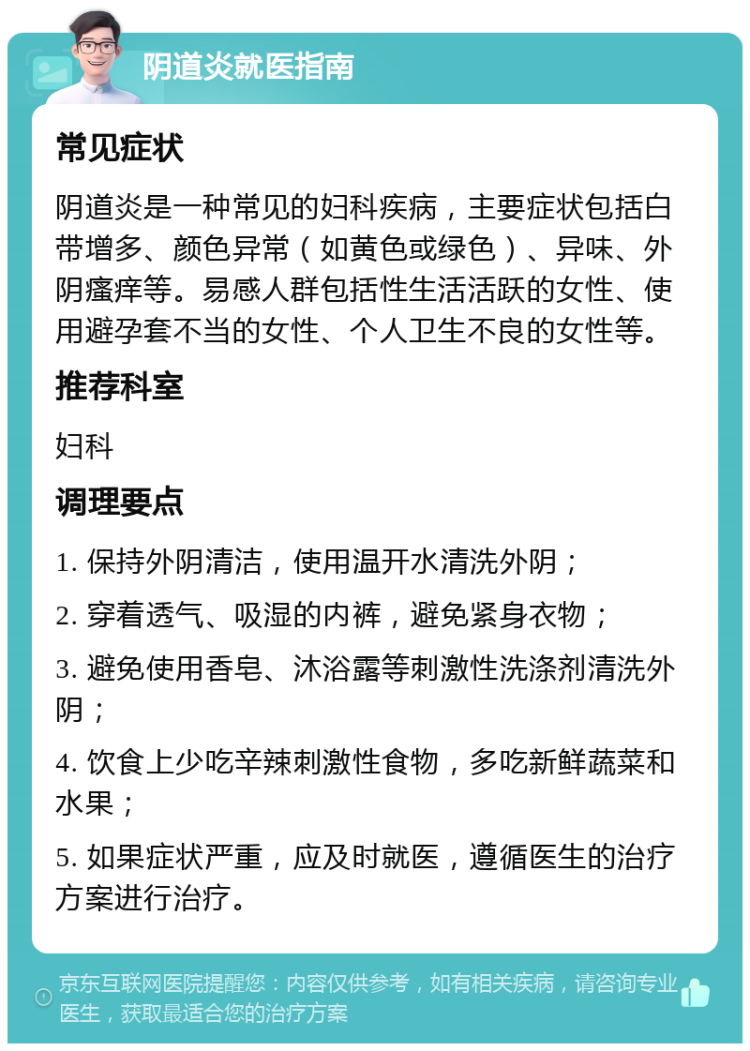 阴道炎就医指南 常见症状 阴道炎是一种常见的妇科疾病，主要症状包括白带增多、颜色异常（如黄色或绿色）、异味、外阴瘙痒等。易感人群包括性生活活跃的女性、使用避孕套不当的女性、个人卫生不良的女性等。 推荐科室 妇科 调理要点 1. 保持外阴清洁，使用温开水清洗外阴； 2. 穿着透气、吸湿的内裤，避免紧身衣物； 3. 避免使用香皂、沐浴露等刺激性洗涤剂清洗外阴； 4. 饮食上少吃辛辣刺激性食物，多吃新鲜蔬菜和水果； 5. 如果症状严重，应及时就医，遵循医生的治疗方案进行治疗。