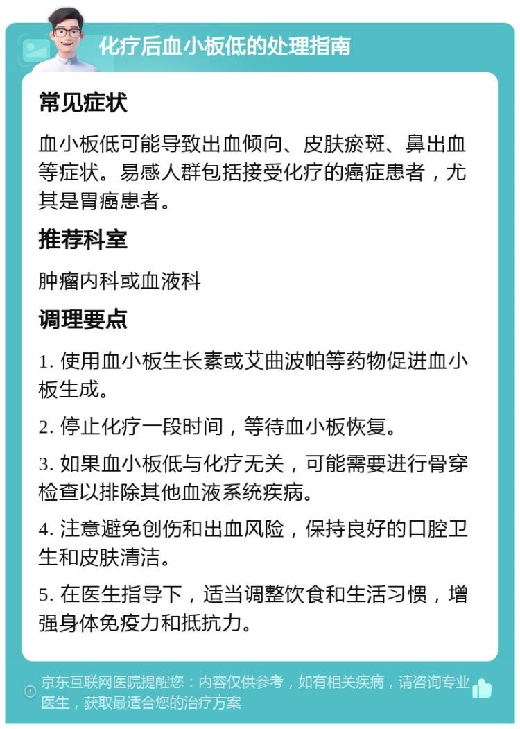 化疗后血小板低的处理指南 常见症状 血小板低可能导致出血倾向、皮肤瘀斑、鼻出血等症状。易感人群包括接受化疗的癌症患者，尤其是胃癌患者。 推荐科室 肿瘤内科或血液科 调理要点 1. 使用血小板生长素或艾曲波帕等药物促进血小板生成。 2. 停止化疗一段时间，等待血小板恢复。 3. 如果血小板低与化疗无关，可能需要进行骨穿检查以排除其他血液系统疾病。 4. 注意避免创伤和出血风险，保持良好的口腔卫生和皮肤清洁。 5. 在医生指导下，适当调整饮食和生活习惯，增强身体免疫力和抵抗力。