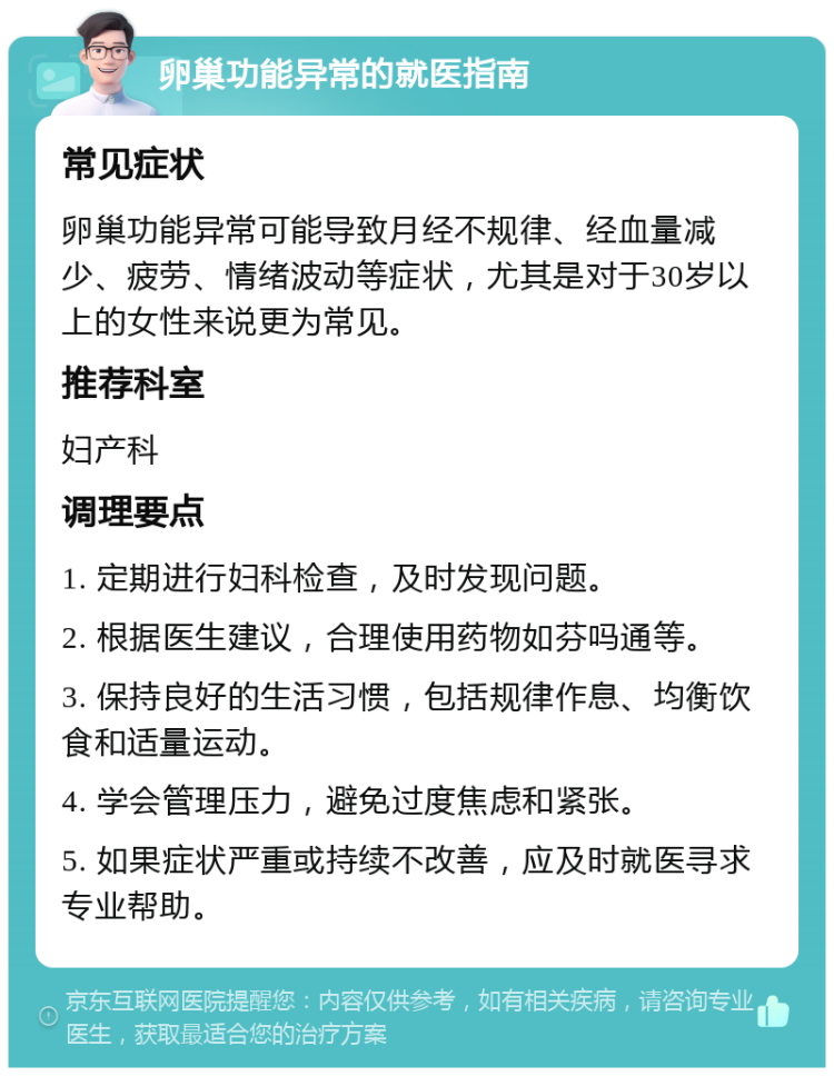 卵巢功能异常的就医指南 常见症状 卵巢功能异常可能导致月经不规律、经血量减少、疲劳、情绪波动等症状，尤其是对于30岁以上的女性来说更为常见。 推荐科室 妇产科 调理要点 1. 定期进行妇科检查，及时发现问题。 2. 根据医生建议，合理使用药物如芬吗通等。 3. 保持良好的生活习惯，包括规律作息、均衡饮食和适量运动。 4. 学会管理压力，避免过度焦虑和紧张。 5. 如果症状严重或持续不改善，应及时就医寻求专业帮助。